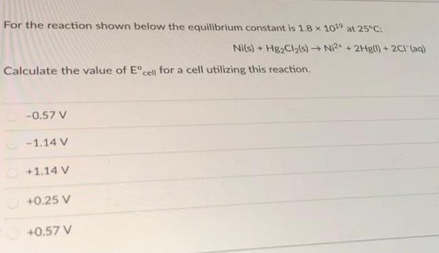 For the reaction shown below the equilibrium constant is 1.8 × 10¹9 at 25°C:
Ni(s) + Hg₂Cl₂(s)→ Ni2+ + 2Hg(1) + 2Cl(aq)
Calculate the value of Eºcell for a cell utilizing this reaction.
-0.57 V
-1.14 V
Ⓒ+1.14 V
+0.25 V
+0.57 V