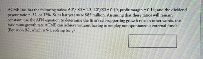 ACME Inc. has the following ratios: A0/S0- 1.3; LO/SO-0.40; profit margin-0.14; and the dividend
payout ratio- .32, or 32%. Sales last year were $85 million. Assuming that these ratios will remain
constant, use the AFN equation to determine the firm's self-supporting growth rate-in other words, the
maximum growth rate ACME can achieve without having to employ non-spontaneous external funds.
(Equation 9-2, which is 9-1, solving for g)