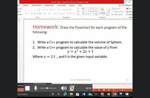 Lectu 1.ppt Portsert ProuetAvaton ed
ERT
DES GN
TRANS TONS
ANMA ONS
SUDE SHOW
REVEW
VIEW
e Olne SRapla
ecton
n Arange e
sro- e Dade Selec
Fent
Regveh
Homework: Draw the Flowchart for each program of the
following:
1. Write a C++ program to calculate the volume of Sphere.
2. Write a C++ program to calculate the value of y from
y = x? + 2x + 1
Where x = 2t , and t is the given input variable.
Aun e, uro Dain Monet
shanng
16:42
SHUNT
se to search
