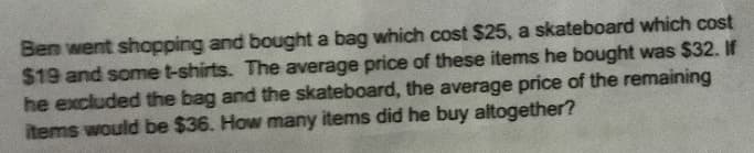 Ben went shapping and bought a bag which cost $25, a skateboard which cost
$19 and some t-shirts. The average price of these items he bought was $32. If
he excluded the bag and the skateboard, the average price of the remaining
items would be $36. How many items did he buy altogether?
