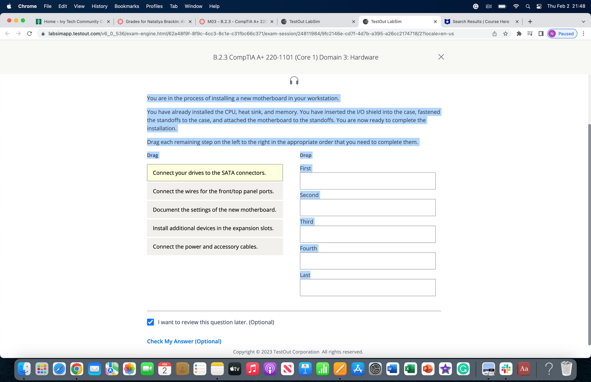 Chrome File Edit View History Bookmarks Profiles Tab Window Help
→ C
Home - Ivy Tech Community Cox
100
Grades for Nataliya Brackin: AV X
O
M03 - B.2.3 - CompTIA A+ 220 ×
labsimapp.testout.com/v6_0_536/exam-engine.html/62a48f9f-8f9c-4cc3-8c1e-c31fbc66c371/exam-session/24811984/9fc2146e-cd7f-4d7b-a395-a26cc2174718/2?locale=en-us
Connect your drives to the SATA connectors.
B.2.3 CompTIA A+ 220-1101 (Core 1) Domain 3: Hardware
Connect the wires for the front/top panel ports.
Drag each remaining step on the left to the right in the appropriate order that you need to complete them.
Drag
Drop
First
Document the settings of the new motherboard.
You are in the process of installing a new motherboard in your workstation.
You have already installed the CPU, heat sink, and memory. You have inserted the I/O shield into the case, fastened
the standoffs to the case, and attached the motherboard to the standoffs. You are now ready to complete the
installation.
Install additional devices in the expansion slots.
Connect the power and accessory cables.
TestOut LabSim
I want to review this question later. (Optional)
FEB
2
Check My Answer (Optional)
tv
Second
2
X
Third
Fourth
TestOut LabSim
Last
Copyright © 2023 TestOut Corporation All rights reserved.
لله
ZA O
X
W
X
X
G คง
Search Results | Course Hero
→S
x +
ES
Aa
• Thu Feb 2 21:48
N
?
Paused :
