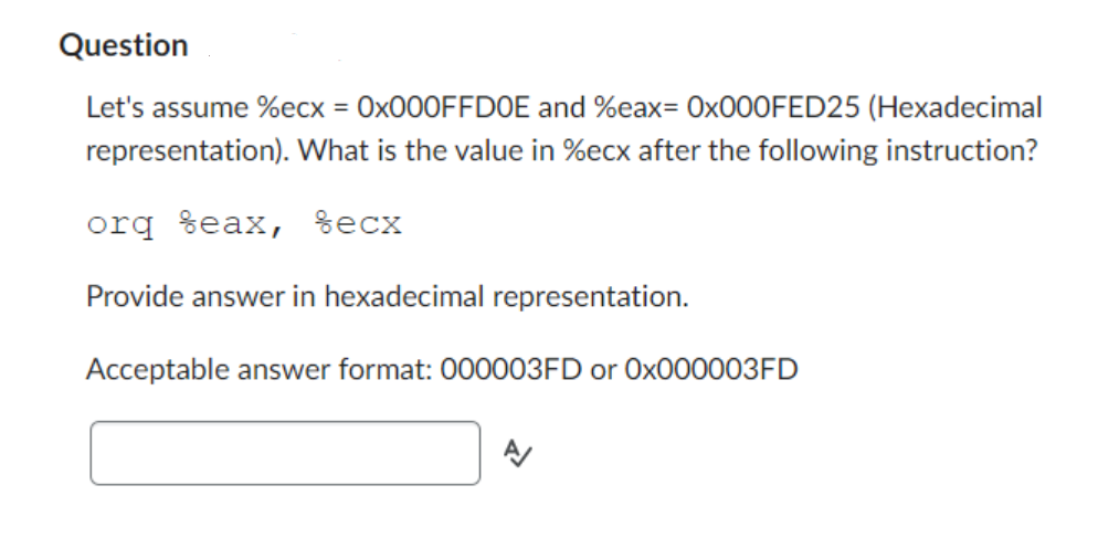 Question
Let's assume %ecx = 0x000FFDOE and %eax= 0x000FED25 (Hexadecimal
representation). What is the value in %ecx after the following instruction?
orq %eax, %ecx
Provide answer in hexadecimal representation.
Acceptable answer format: 000003FD or 0x000003FD