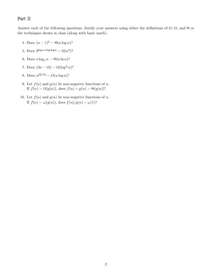 Part II
Answer each of the following questions. Justify your answers using either the definitions of O, 2, and or
the techniques shown in class (along with basic math).
4. Does (n-1)2 = (n log n)?
5. Does glogn+log logn = (n³)?
6. Does nlog, n = (n lnn)?
7. Does (3n-10) = f(log²n)?
8. Does n¹6/15 - O(n logn)?
9. Let f(n) and g(n) be non-negative functions of n.
If f(n) = O(g(n)), docs f(n) + g(n) = (g(n))?
10. Let f(n) and g(n) be non-negative functions of n.
If f(n) = w(g(n)), does f(n)/g(n)=w(1)?
2