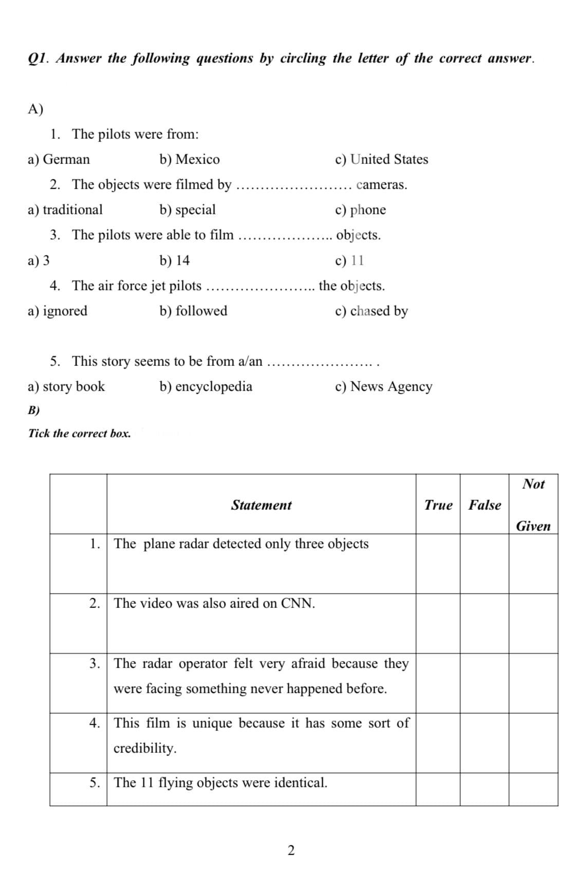 Q1. Answer the following questions by circling the letter of the correct answer.
A)
1. The pilots were from:
a) German
b) Mexico
c) United States
2. The objects were filmed by
cameras.
a) traditional
b) special
c) phone
3. The pilots were able to film
objects.
a) 3
b) 14
c) 11
4. The air force jet pilots
the objects.
a) ignored
b) followed
c) chased by
5. This story seems to be from a/an
a) story book
b) encyclopedia
c) News Agency
B)
Tick the correct box.
Not
Statement
True
False
Given
1. The plane radar detected only three objects
2. The video was also aired on CNN.
3. The radar operator felt very afraid because they
were facing something never happened before.
4. This film is unique because it has some sort of
credibility.
5.
The 11 flying objects were identical.
