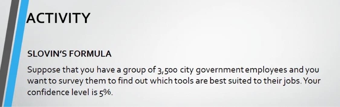 ACTIVITY
SLOVIN'S FORMULA
Suppose that you have a group of 3,500 city government employees and you
want to survey them to find out which tools are best suited to their jobs. Your
confidence level is 5%.