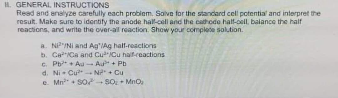 II. GENERAL INSTRUCTIONS
Read and analyze carefully each problem. Solve for the standard cell potential and interpret the
result. Make sure to identify the anode half-cell and the cathode half-cell, balance the half
reactions, and write the over-all reaction. Show your complete solution.
a. Ni²/Ni and Ag /Ag half-reactions
b. Ca²/Ca and Cu2/Cu half-reactions
c. Pb²+ + Au-Au³* + Pb
d. Ni+ Cu². Ni²+ + Cu
e. Mn² + SO4
SO₂ + MnO₂