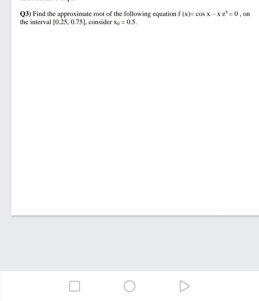 Q3) Find the approximate root of the following equation f (x)= cos x –x e* = 0, on
the interval [0.25, 0.75], consider xo = 0.5.
