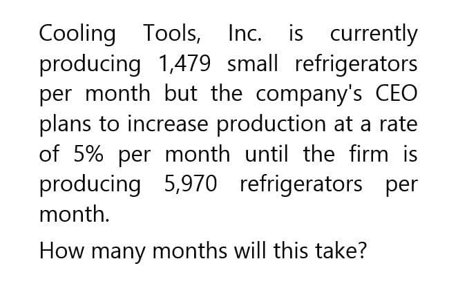 Cooling Tools, Inc. is currently
producing 1,479 small refrigerators
per month but the company's CEO
plans to increase production at a rate
of 5% per month until the firm is
producing 5,970 refrigerators per
month.
How many months will this take?