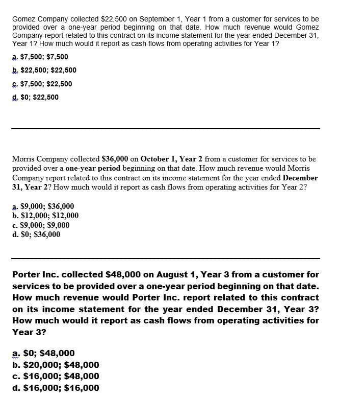 Gomez Company collected $22,500 on September 1, Year 1 from a customer for services to be
provided over a one-year period beginning on that date. How much revenue would Gomez
Company report related to this contract on its income statement for the year ended December 31,
Year 1? How much would it report as cash flows from operating activities for Year 1?
a. $7,500; $7,500
b. $22,500; $22,500
c. $7,500; $22,500
d. $0; $22,500
Morris Company collected $36,000 on October 1, Year 2 from a customer for services to be
provided over a one-year period beginning on that date. How much revenue would Morris
Company report related to this contract on its income statement for the year ended December
31, Year 2? How much would it report as cash flows from operating activities for Year 2?
a. $9,000; $36,000
b. $12,000; $12,000
c. $9,000; $9,000
d. $0; $36,000
Porter Inc. collected $48,000 on August 1, Year 3 from a customer for
services to be provided over a one-year period beginning on that date.
How much revenue would Porter Inc. report related to this contract
on its income statement for the year ended December 31, Year 3?
How much would it report as cash flows from operating activities for
Year 3?
a. $0; $48,000
b. $20,000; $48,000
c. $16,000; $48,000
d. $16,000; $16,000