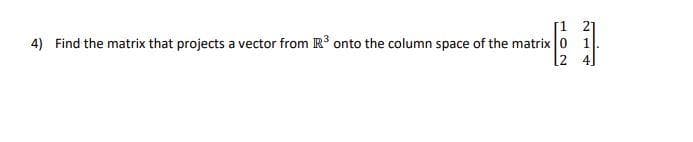 [1 2]
4) Find the matrix that projects a vector from R3 onto the column space of the matrix 0 1.
[2 4]
