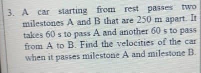 3. A car starting from rest passes two
milestones A and B that are 250 m apart. It
takes 60 s to pass A and another 60 s to pass
from A to B. Find the velocities of the car
when it passes milestone A and milestone B.
