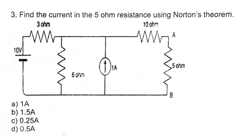 3. Find the current in the 5 ohm resistance using Norton's theorem.
3 ohm
10 ohm
A
10V
On
1A
5 ohm
6 ohm
а) 1A
b) 1.5A
c) 0.25A
d) 0.5A
