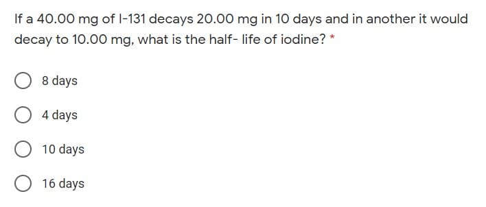 If a 40.00 mg of I-131 decays 20.00 mg in 10 days and in another it would
decay to 10.0O0 mg, what is the half- life of iodine? *
8 days
4 days
10 days
O 16 days
