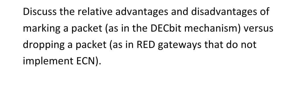 Discuss the relative advantages and disadvantages of
marking a packet (as in the DECbit mechanism) versus
dropping a packet (as in RED gateways that do not
implement ECN).