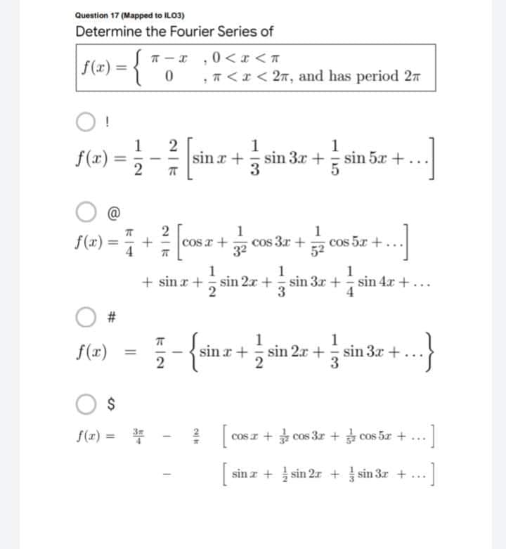 Question 17 (Mapped to IL03)
Determine the Fourier Series of
π-x,0<x<T
|f(x) =
{
0 , π < x < 2π, and has period 2m
O!
1
1
f(x) =1/12
sina+sin 3x+sin 5x +.
5.
ㅠ
@
1
f(2)=+[cos x + cos 3x + cos 5x +...]
1
32
52
1
1
1
+ sin x +
sin 2x +sin 3x + sin 42 + ...
3
2
4
#
1
1
sinx+sin
2x+sin 3x +
...}
2
[ cosz + cos3r + coste +
sin x + sin 2x + sin 3x + ...
2r
..]
f(x)
=
$
f(x) = ³
2|k
24) ko
·1
...