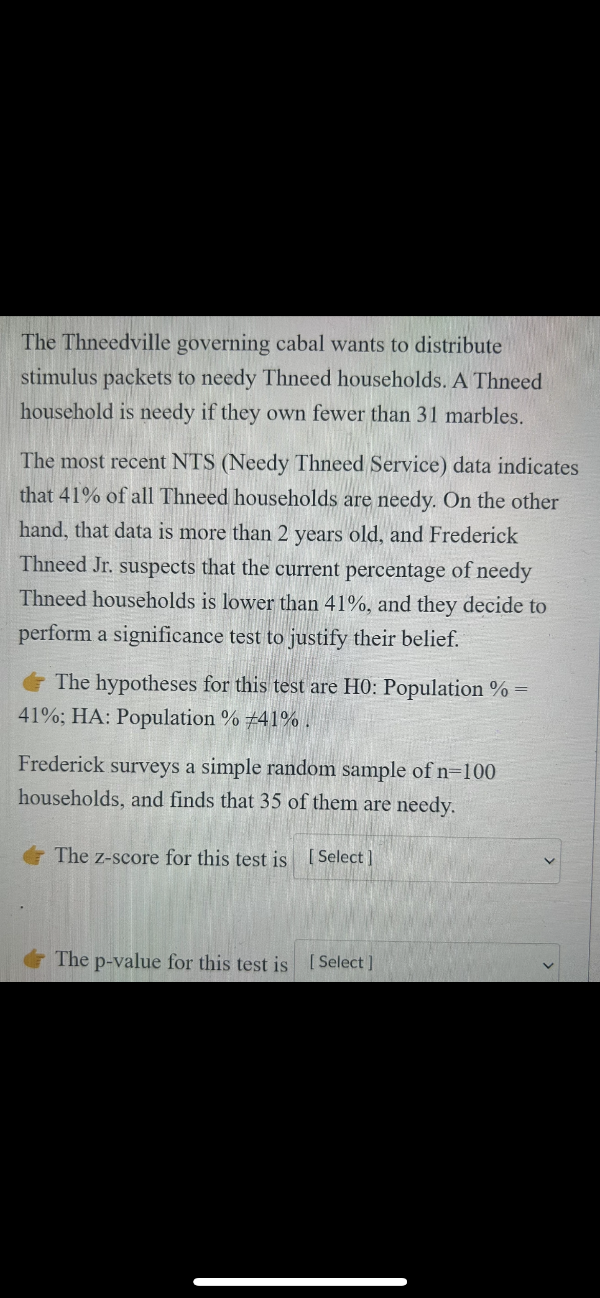 The Thneedville governing cabal wants to distribute
stimulus packets to needy Thneed households. A Thneed
household is needy if they own fewer than 31 marbles.
The most recent NTS (Needy Thneed Service) data indicates
that 41% of all Thneed households are needy. On the other
hand, that data is more than 2 years old, and Frederick
Thneed Jr. suspects that the current percentage of needy
Thneed households is lower than 41%, and they decide to
perform a significance test to justify their belief.
The hypotheses for this test are H0: Population % =
41%; HA: Population % #41%.
Frederick surveys a simple random sample of n=100
households, and finds that 35 of them are needy.
The z-score for this test is [Select]
The p-value for this test is [Select]