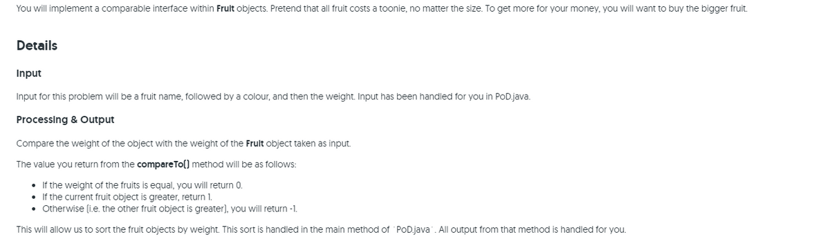 You will implement a comparable interface within Frult objects. Pretend that all fruit costs a toonie, no matter the size. To get more for your money, you will want to buy the bigger fruit.
Details
Input
Input for this problem will be a fruit name, followed by a colour, and then the weight. Input has been handled for you in POD.java.
Processing & Output
Compare the weight of the object with the weight of the Frult object taken as input.
The value you return from the compareTo() method will be as follows:
• If the weight of the fruits is equal, you will return 0.
• If the current fruit object is greater, return 1.
• Otherwise (i.e. the other fruit object is greater), you will return -1.
This will allow us to sort the fruit objects by weight. This sort is handled in the main method of PoD.java. All output from that method is handled for you.
