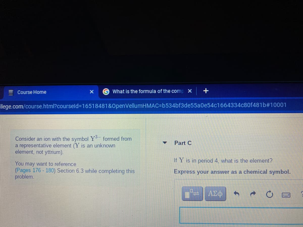 Course Home
What is the formula of the comp x +
llege.com/course.html?courseld=16518481&0penVellumHMAC%=Db534bf3de55a0e54c1664334c80f481b#10001
Consider an ion with the symbol Y formed from
a representative element (Y is an unknown
element, not yttrium).
Part C
If Y is in period 4, what is the element?
You may want to reference
(Pages 176 - 180) Section 6.3 while completing this
problem.
Express your answer as a chemical symbol.
