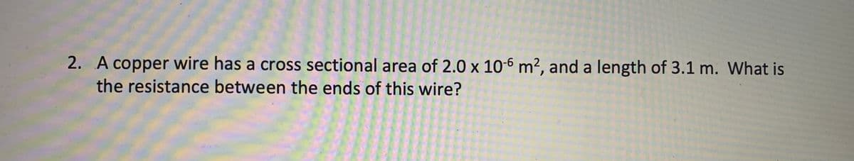 2. A copper wire has a cross sectional area of 2.0 x 10-6 m², and a length of 3.1 m. What is
the resistance between the ends of this wire?
