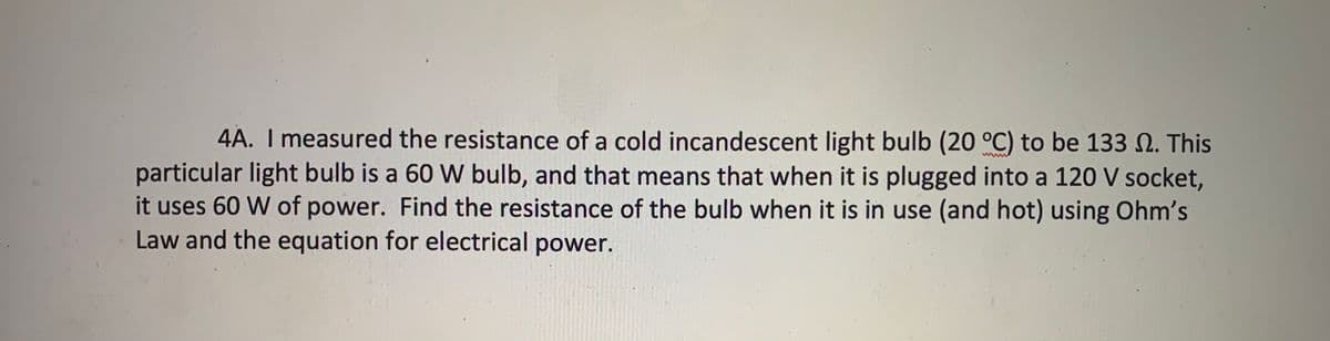 4A. I measured the resistance of a cold incandescent light bulb (20 °C) to be 133 N. This
particular light bulb is a 60 W bulb, and that means that when it is plugged into a 120 V socket,
it uses 60 W of power. Find the resistance of the bulb when it is in use (and hot) using Ohm's
Law and the equation for electrical power.
