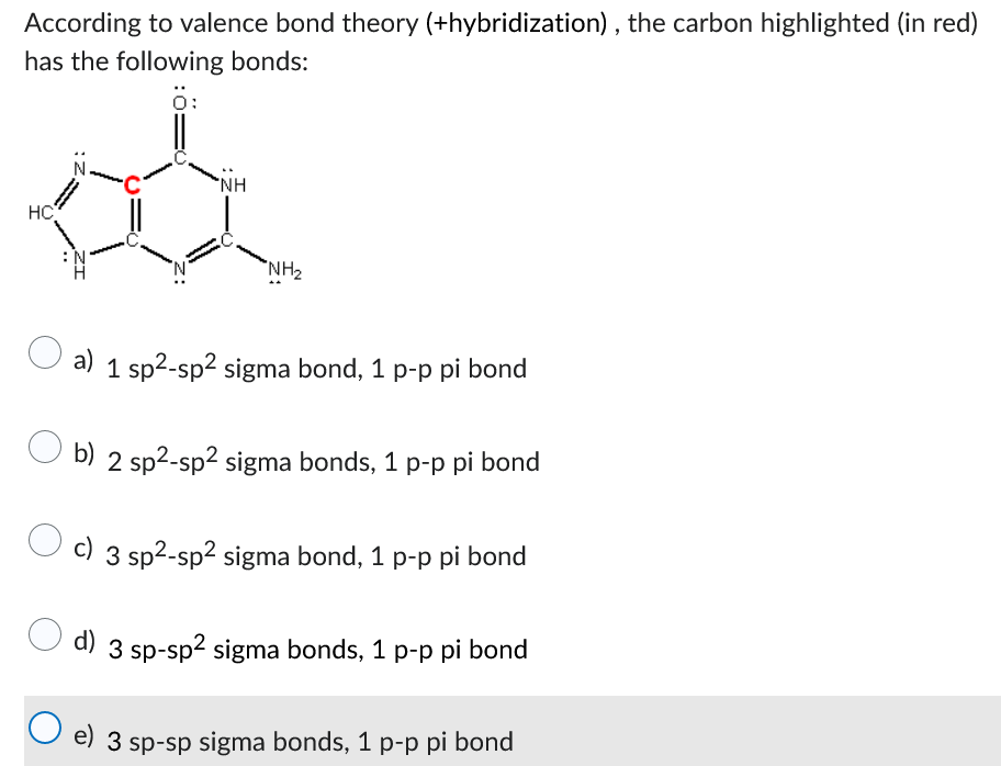 According to valence bond theory (+hybridization), the carbon highlighted (in red)
has the following bonds:
ö:
HC
-C
N
*NH
NH₂
a) 1 sp²-sp² sigma bond, 1 p-p pi bond
O b) 2 sp²-sp² sigma bonds, 1 p-p pi bond
c) 3 sp²-sp² sigma bond, 1 p-p pi bond
d) 3 sp-sp² sigma bonds, 1 p-p pi bond
O e) 3 sp-sp sigma bonds, 1 p-p pi bond