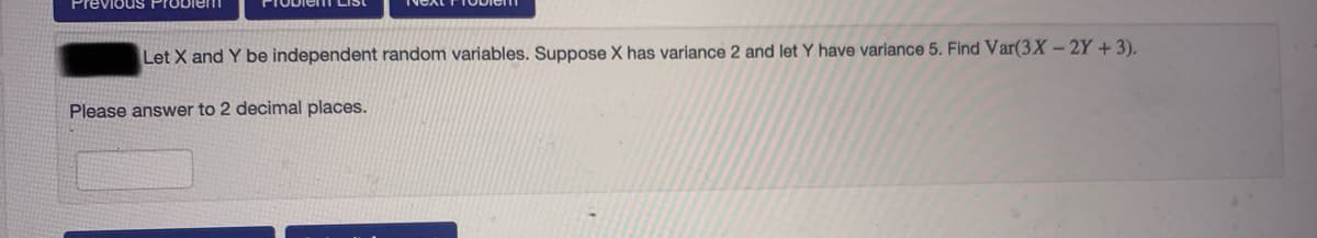 Previous Probletn
Let X and Y be independent random variables. Suppose X has variance 2 and let Y have variance 5. Find Var(3X-2Y + 3).
Please answer to 2 decimal places.
