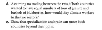 d. Assuming no trading between the two, if both countries
wanted to have equal numbers of tons of granite and
bushels of blueberries, how would they allocate workers
to the two sectors?
e. Show that specialization and trade can move both
countries beyond their ppf's.
