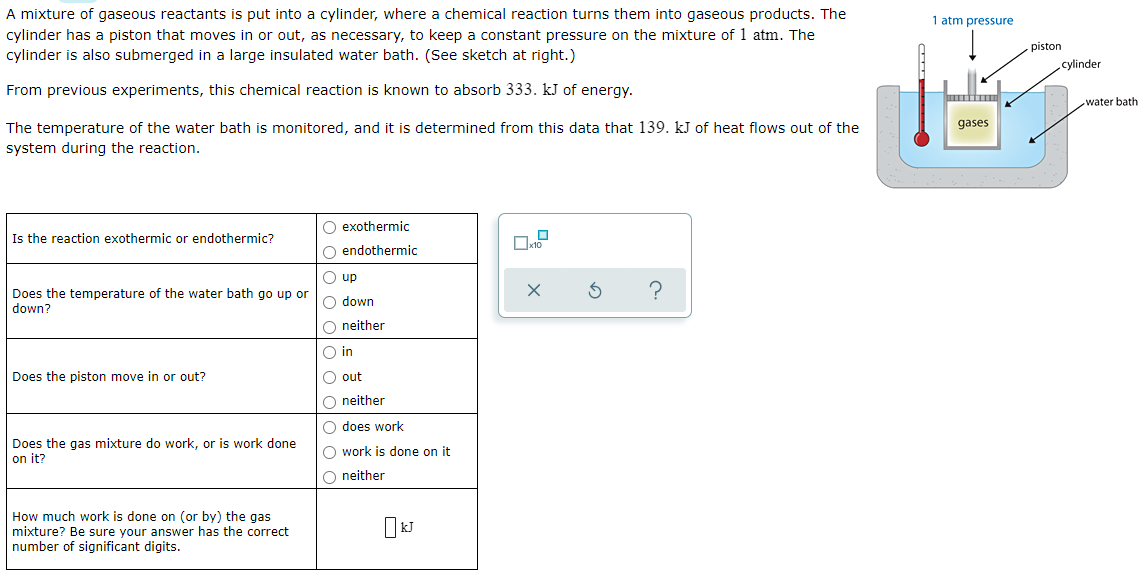 A mixture of gaseous reactants is put into a cylinder, where a chemical reaction turns them into gaseous products. The
cylinder has a piston that moves in or out, as necessary, to keep a constant pressure on the mixture of 1 atm. The
cylinder is also submerged in a large insulated water bath. (See sketch at right.)
1 atm pressure
piston
cylinder
From previous experiments, this chemical reaction is known to absorb 333. kJ of energy.
water bath
gases
The temperature of the water bath is monitored, and it is determined from this data that 139. kJ of heat flows out of the
system during the reaction.
O exothermic
Is the reaction exothermic or endothermic?
O endothermic
O up
Does the temperature of the water bath go up or
down?
O down
O neither
O in
Does the piston move in or out?
O out
O neither
O does work
Does the gas mixture do work, or is work done
on it?
O work is done on it
O neither
How much work is done on (or by) the gas
mixture? Be sure your answer has the correct
number of significant digits.
