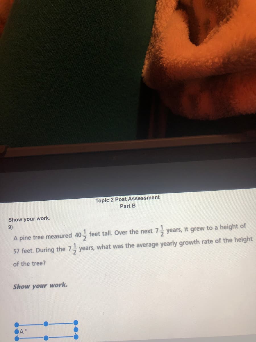 Topic 2 Post Assessment
Part B
Show your work.
9)
A pine tree measured 40 feet tall. Over the next 7 years, it grew to a height of
57 feet. During the 7 years, what was the average yearly growth rate of the height
of the tree?
Show your work.
