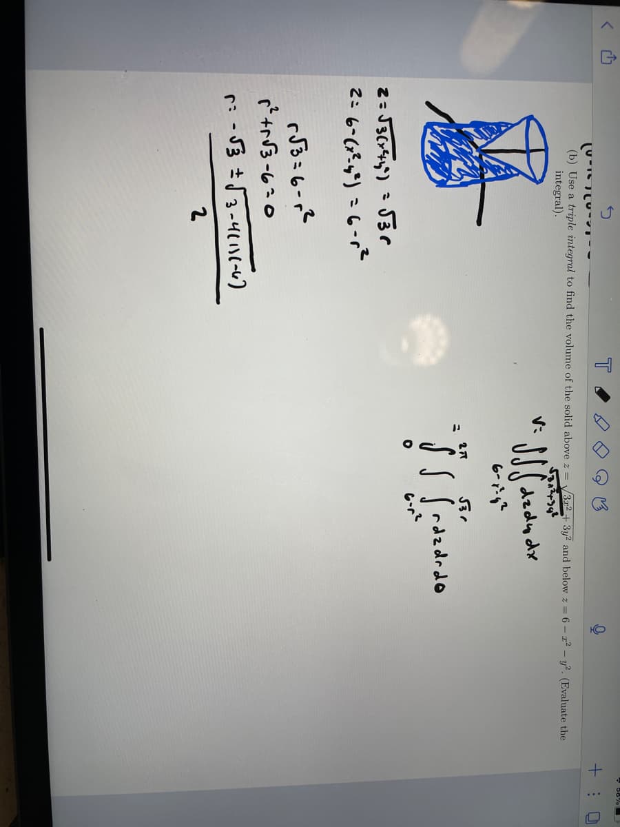 יוויטרUTC
(b) Use a triple integral to find the volume of the solid above z = √3x2 + 3y2 and below z = 6 - 1² - y². (Evaluate the
integral).
V:
JJjdzdy dx
2= √3(x²44²) = √3r
2= 6-(x²-4³²) = 6-r²
r√√3=6-1²
r²2+√3-6-0
r= -√3 ± √√3-4111(-6)
2
2,7
531
✓ S r d z drdo
6-r²
+:0