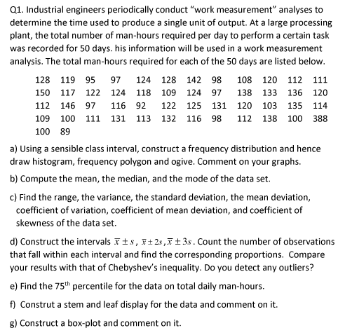 Q1. Industrial engineers periodically conduct "work measurement" analyses to
determine the time used to produce a single unit of output. At a large processing
plant, the total number of man-hours required per day to perform a certain task
was recorded for 50 days. his information will be used in a work measurement
analysis. The total man-hours required for each of the 50 days are listed below.
128 119 95
97
124
128 142 98
108 120 112 111
150 117 122 124 118 109 124 97
138 133 136 120
112 146 97
116 92
122 125 131 120 103 135 114
109 100 111 131 113 132 116 98
112 138 100 388
100 89
a) Using a sensible class interval, construct a frequency distribution and hence
draw histogram, frequency polygon and ogive. Comment on your graphs.
b) Compute the mean, the median, and the mode of the data set.
c) Find the range, the variance, the standard deviation, the mean deviation,
coefficient of variation, coefficient of mean deviation, and coefficient of
skewness of the data set.
d) Construct the intervals Fts, F+2s,F±3s. Count the number of observations
that fall within each interval and find the corresponding proportions. Compare
your results with that of Chebyshev's inequality. Do you detect any outliers?
e) Find the 75th percentile for the data on total daily man-hours.
f) Construt a stem and leaf display for the data and comment on it.
g) Construct a box-plot and comment on it.
