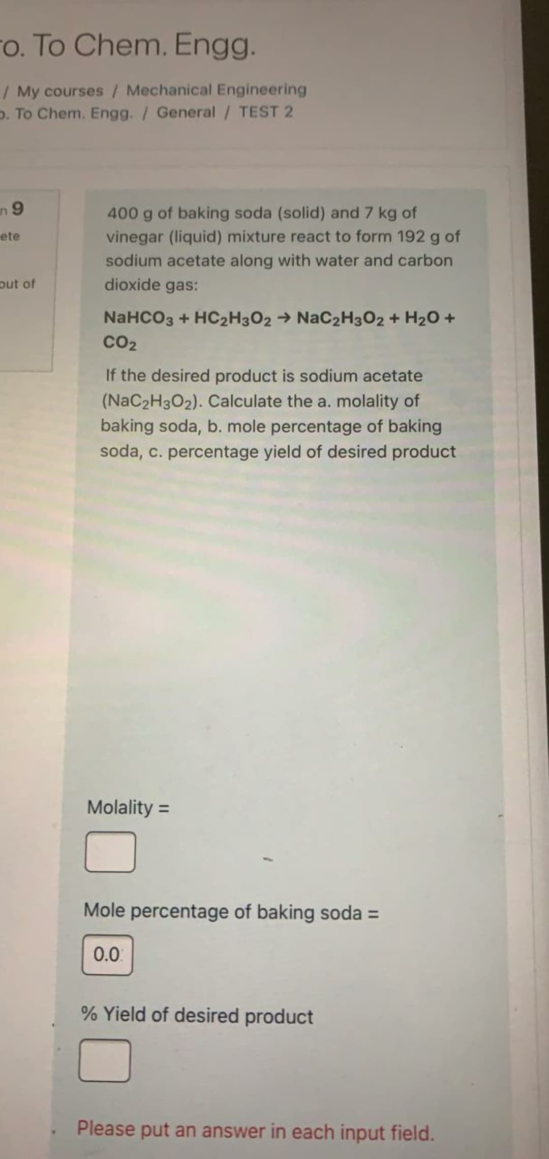 ro. To Chem. Engg.
/ My courses / Mechanical Engineering
p. To Chem. Engg. / General / TEST 2
n 9
400 g of baking soda (solid) and 7 kg of
vinegar (liquid) mixture react to form 192 g of
ete
sodium acetate along with water and carbon
dioxide gas:
out of
NaHCO3 + HC2H3O2 → NaC2H3O2 + H20 +
CO2
If the desired product is sodium acetate
(NaC2H302). Calculate the a. molality of
baking soda, b. mole percentage of baking
soda, c. percentage yield of desired product
Molality =
Mole percentage of baking soda =
0.0
% Yield of desired product
Please put an answer in each input field.
