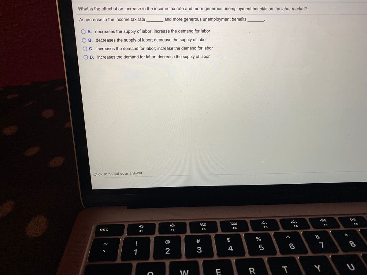 What is the effect of an increase in the income tax rate and more generous unemployment benefits on the labor market?
An increase in the income tax rate
and more generous unemployment benefits
O A. decreases the supply of labor; increase the demand for labor
B. decreases the supply of labor; decrease the supply of labor
C. increases the demand for labor; increase the demand for labor
D. increases the demand for labor; decrease the supply of labor
Click to select your answer.
80
000
888
F7
F6
F5
F4
esc
F2
F3
F1
2$
%
1
2
3
4
W
E
R
コ
T
