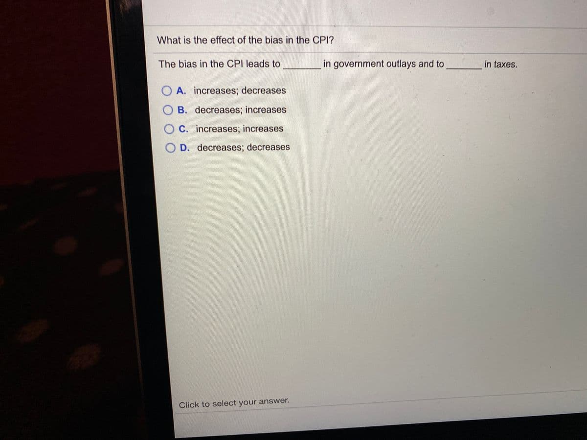 What is the effect of the bias in the CPI?
The bias in the CPI leads to
in government outlays and to
in taxes.
A. increases; decreases
O B. decreases; increases
C. increases; increases
D. decreases; decreases
Click to select your answer.
OO 0 O
