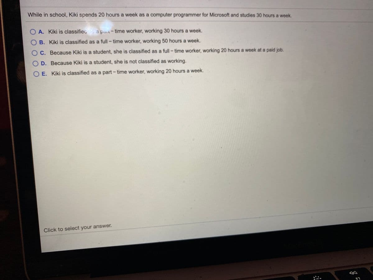 While in school, Kiki spends 20 hours a week as a computer programmer for Microsoft and studies 30 hours a week.
O A. Kiki is classifieds a pait-time worker, working 30 hours a week.
O B. Kiki is classified as a full- time worker, working 50 hours a week.
OC. Because Kiki is a student, she is classified as a full -time worker, working 20 hours a week at a paid job.
D. Because Kiki is a student, she is not classified as working.
O E. Kiki is classified as a part- time worker, working 20 hours a week.
Click to select your answer.
F7
