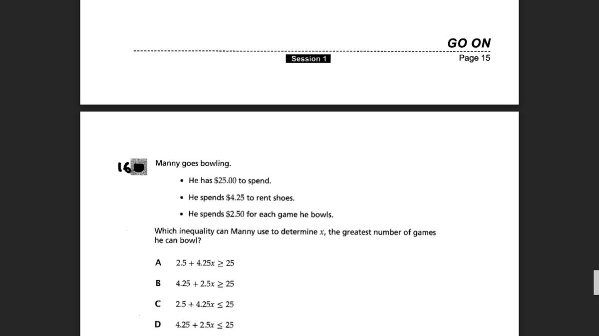 GO ON
Session 1
Page 15
160
Manny goes bowling.
• He has $25.00 to spend.
• He spends $4.25 to rent shoes.
• He spends $2.50 for each game he bowls.
Which inequality can Manny use to determine x, the greatest number of games
he can bowl?
A
2.5 + 4.25x 2 25
B
4.25 + 2.5x 2 25
2.5 + 4.25x < 25
D
4.25 + 2.5x < 25
