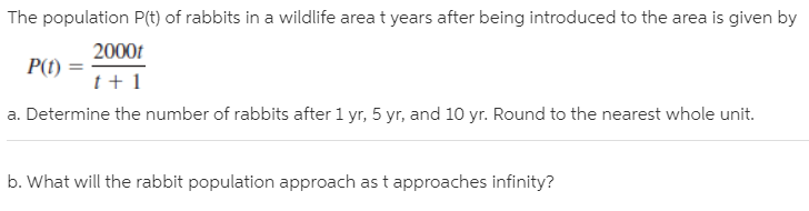 The population P(t) of rabbits in a wildlife area t years after being introduced to the area is given by
2000t
P(t)
a. Determine the number of rabbits after 1 yr, 5 yr, and 10 yr. Round to the nearest whole unit.
b. What will the rabbit population approach as t approaches infinity?
