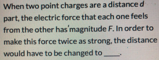 When two point charges are a distance d
part, the electric force that each one feels
from the other has'magnitude F. In order to
make this force twice as strong, the distance
would have to be changed to
