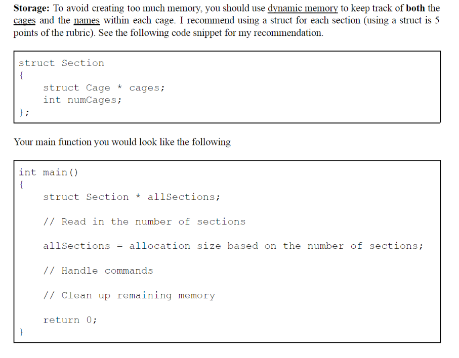 Storage: To avoid creating too much memory, you should use dynamic memory to keep track of both the
cages and the names within each cage. I recommend using a struct for each section (using a struct is 5
points of the rubric). See the following code snippet for my recommendation.
struct Section
{
};
struct Cage * cages;
int numCages;
Your main function you would look like the following
int main()
{
}
struct Section * allSections;
// Read in the number of sections
allSections = allocation size based on the number of sections;
// Handle commands
// Clean up remaining memory
return 0;