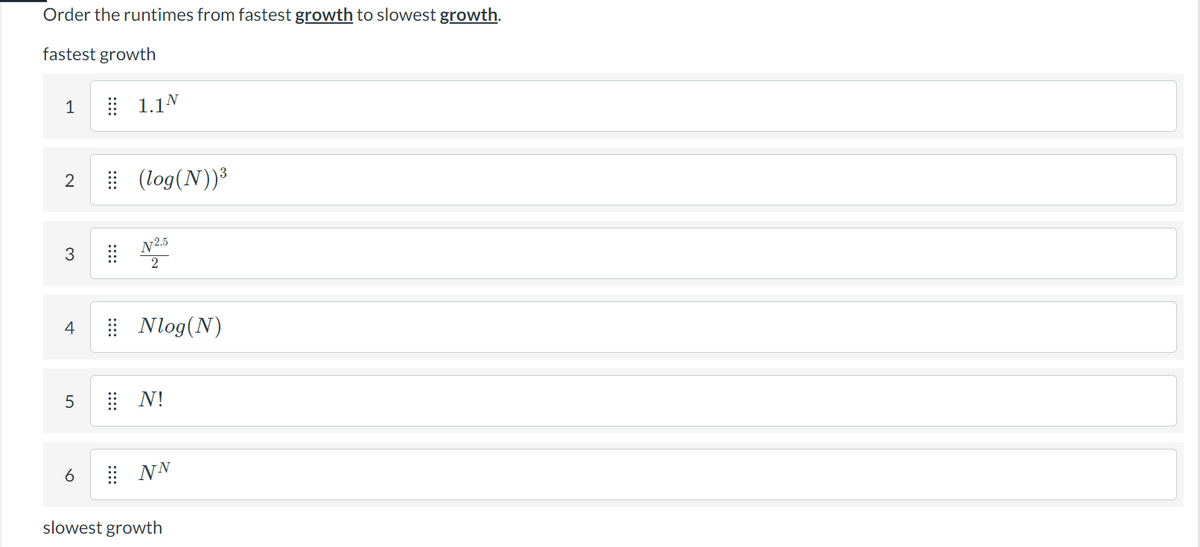 Order the runtimes from fastest growth to slowest growth.
fastest growth
1
2
3
4
5
6
1.1N
(log(N))³
N2.5
2
Nlog (N)
⠀⠀N!
⠀NN
slowest growth