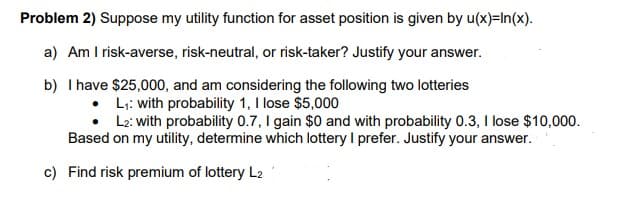 Problem 2) Suppose my utility function for asset position is given by u(x)=In(x).
a) Am I risk-averse, risk-neutral, or risk-taker? Justify your answer.
b) I have $25,000, and am considering the following two lotteries
L;: with probability 1, I lose $5,000
L2: with probability 0.7, I gain $0 and with probability 0.3, I lose $10,000.
Based on my utility, determine which lottery I prefer. Justify your answer.
c) Find risk premium of lottery L2
