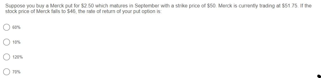 Suppose you buy a Merck put for $2.50 which matures in September with a strike price of $50. Merck is currently trading at $51.75. If the
stock price of Merck falls to $46, the rate of return of your put option is:
60%
10%
120%
70%
O O O
