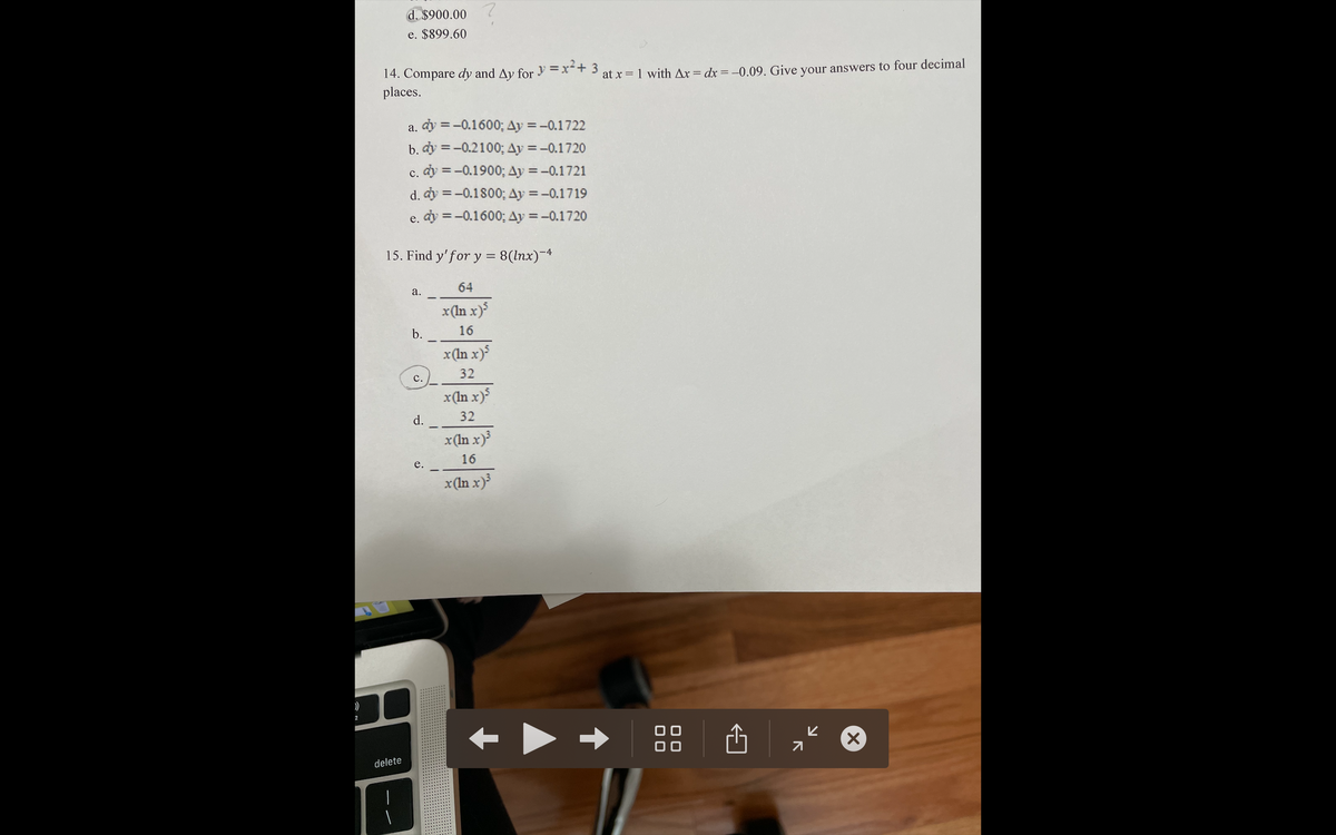 d. $900.00
e. $899.60
14. Compare dy and Ay for y =x+ 3
places.
at x = 1 with Ax = dx = -0.09. Give your answers to four decimal
a. dy =-0.1600; Ay = -0.1722
%3D
b. dy = -0.2100; Ay =-0.1720
%3D
c. dy = -0.1900; Ay =-0.1721
%3D
d. dy = -0.1800; Ay =-0.1719
e. dy = -0.1600; Ay =-0.1720
%3D
15. Find y'for y = 8(lnx)-4
%3D
a.
64
x(In x)
b.
16
x(In x)
32
с.
x(In x)
d.
x(In x)
32
16
e.
x (In x)
delete
צ
