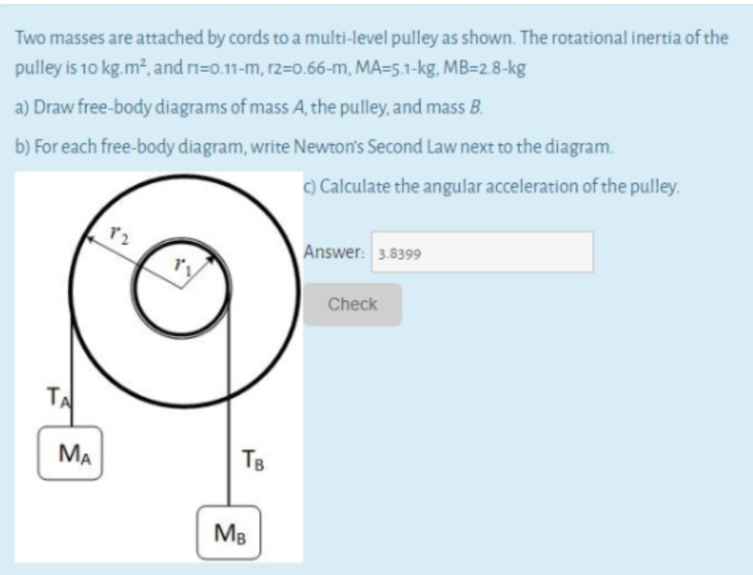 Two masses are attached by cords to a multi-level pulley as shown. The rotational inertia of the
pulley is 10 kg.m², and n=0.11-m, r2=0.66-m, MA=5.1-kg, MB=2.8-kg
a) Draw free-body diagrams of mass A, the pulley, and mass B.
b) For each free-body diagram, write Newton's Second Law next to the diagram.
C) Calculate the angular acceleration of the pulley.
Answer: 3.8399
Check
TA
MA
TB
Mg
