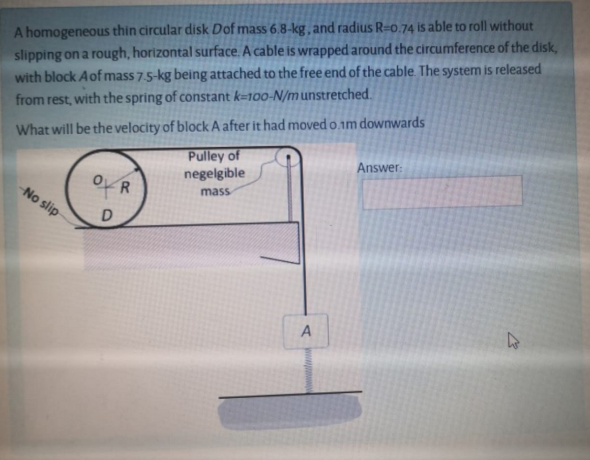 A homogeneous thin circular disk Dof mass 6.8-kg, and radius R=0.74 is able to roll without
slipping on a rough, horizontal surface. A cable is wrapped around the circumference of the disk,
with block Aof mass 7.5-kg being attached to the free end of the cable. The system is released
from rest, with the spring of constant k=100-N/munstretched.
What will be the velocity of block A after it had moved o.1m downwards
Pulley of
negelgible
Answer:
-No slip
R.
mass
A
