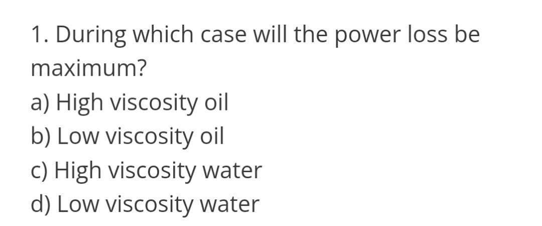 1. During which case will the power loss be
maximum?
a) High viscosity oil
b) Low viscosity oil
c) High viscosity water
d) Low viscosity water
