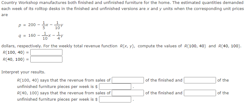 Country Workshop manufactures both finished and unfinished furniture for the home. The estimated quantities demanded
each week of its rolltop desks in the finished and unfinished versions are x and y units when the corresponding unit prices
are
P = 200
9 = 160
--x-
10
-X
Interpret your results.
10
-Y
dollars, respectively. For the weekly total revenue function R(x, y), compute the values of R(100, 40) and R(40, 100).
R(100, 40) =
R(40, 100) =
R(100, 40) says that the revenue from sales of
unfinished furniture pieces per week is $
R(40, 100) says that the revenue from sales of
unfinished furniture pieces per week is $
of the finished and
of the finished and
of the
of the