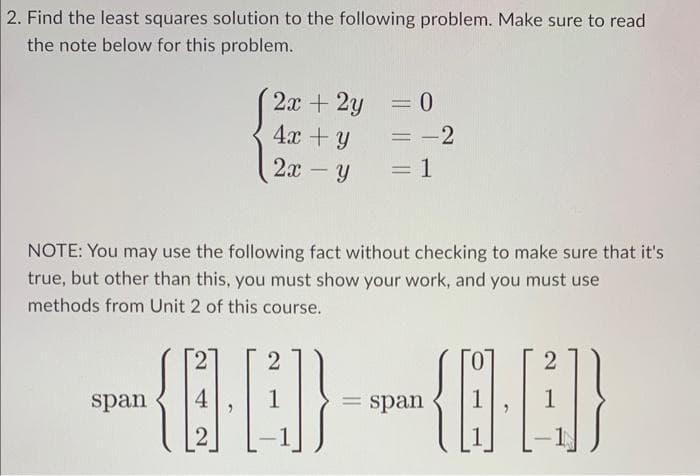 2. Find the least squares solution to the following problem. Make sure to read
the note below for this problem.
2x + 2y
4x + y
2x - Y
span
= 0
= -2
1
NOTE: You may use the following fact without checking to make sure that it's
true, but other than this, you must show your work, and you must use
methods from Unit 2 of this course.
2
=
2
-{0})~~{84])}
= span 1
2