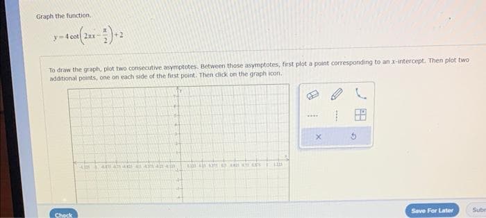 Graph the function.
y=4 cot 2ax-
To draw the graph, plot two consecutive asymptotes. Between those asymptotes, first plot a point corresponding to an x-intercept. Then plot two
additional points, one on each side of the first point. Then click on the graph icon.
Check
4 445 44 45 42anam
623 431 435 PASKY ces 1100
B
X
G
Save For Later
Subr