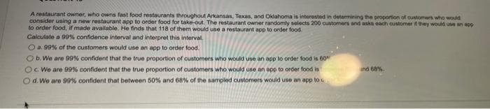 A restaurant owner, who owns fast food restaurants throughout Arkansas, Texas, and Oklahoma is interested in determining the proportion of customers who would
consider using a new restaurant app to order food for take-out. The restaurant owner randomly selects 200 customers and asks each customer if they would use an app
to order food, if made available. He finds that 118 of them would use a restaurant app to order food.
Calculate a 99% confidence interval and interpret this interval.
Ⓒa. 99% of the customers would use an app to order food.
O b. We are 99% confident that the true proportion of customers who would use an app to order food in 60%
O c. We are 99% confident that the true proportion of customers who would use an app to order food in
O d. We are 99% confident that between 50% and 68% of the sampled customers would use an app to
and 68%.